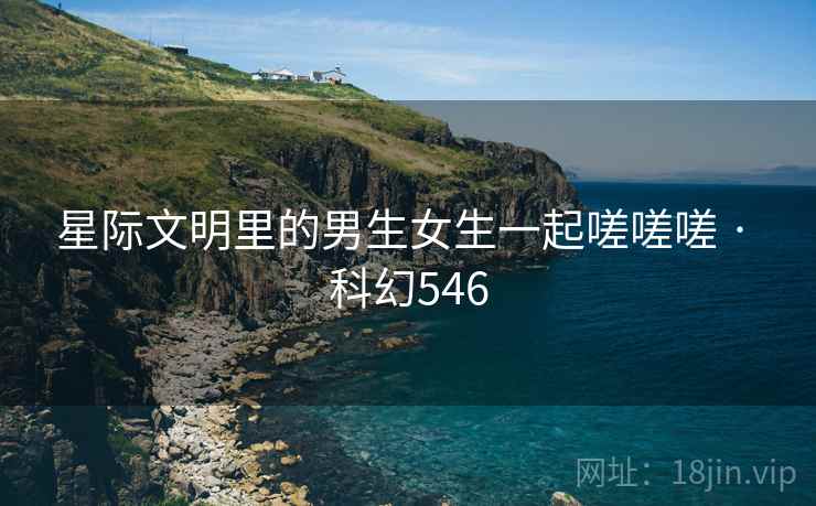 星际文明里的男生女生一起嗟嗟嗟 · 科幻546
