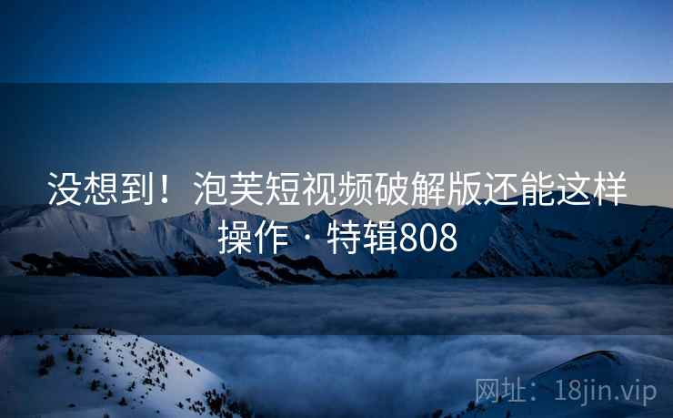 没想到！泡芙短视频破解版还能这样操作 · 特辑808