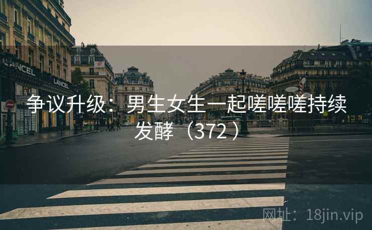 争议升级：男生女生一起嗟嗟嗟持续发酵（372 ）