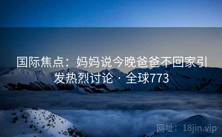 国际焦点：妈妈说今晚爸爸不回家引发热烈讨论 · 全球773