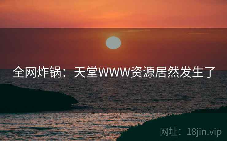 全网炸锅：天堂WWW资源居然发生了