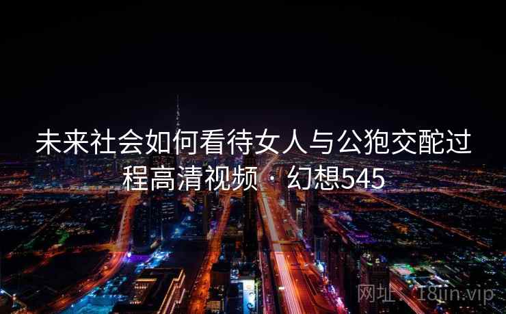 未来社会如何看待女人与公狍交酡过程高清视频 · 幻想545
