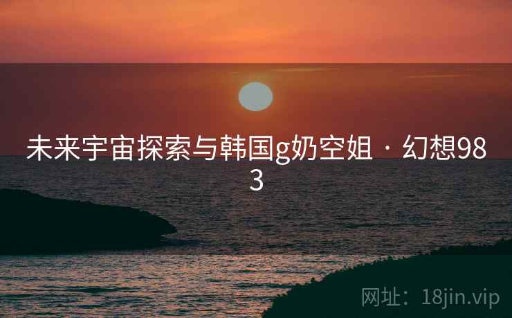未来宇宙探索与韩国g奶空姐 · 幻想983