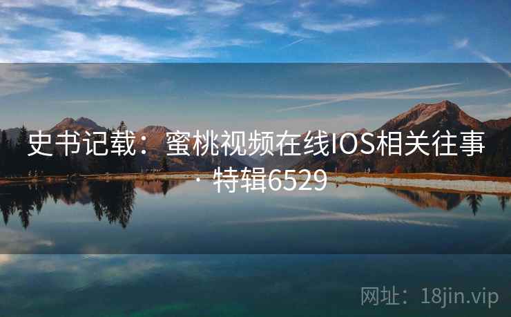 史书记载：蜜桃视频在线IOS相关往事 · 特辑6529
