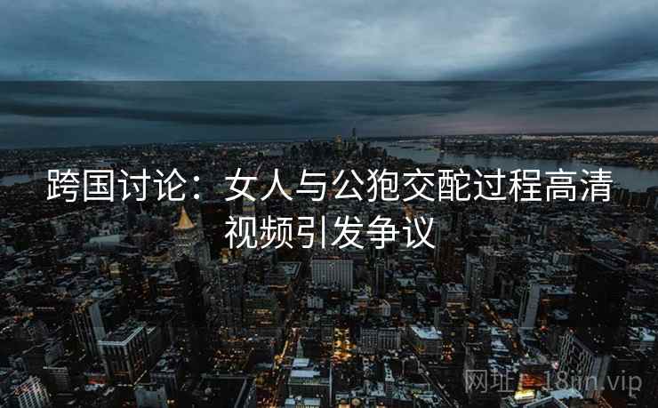 跨国讨论:女人与公狍交酡过程高清视频引发争议 跨国讨论:女人与公狍交酡过程高清视频引发争议