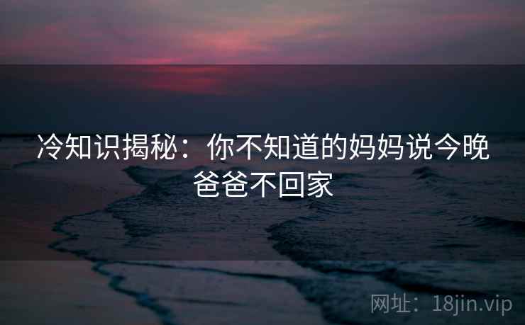 冷知识揭秘:你不知道的妈妈说今晚爸爸不回家 冷知识揭秘:你不知道的妈妈说今晚爸爸不回家
